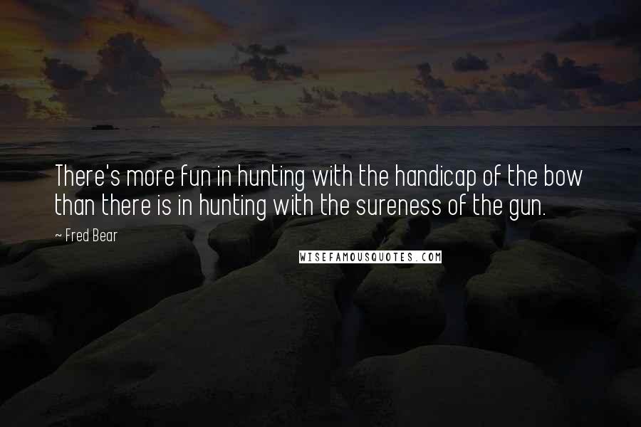Fred Bear Quotes: There's more fun in hunting with the handicap of the bow than there is in hunting with the sureness of the gun.