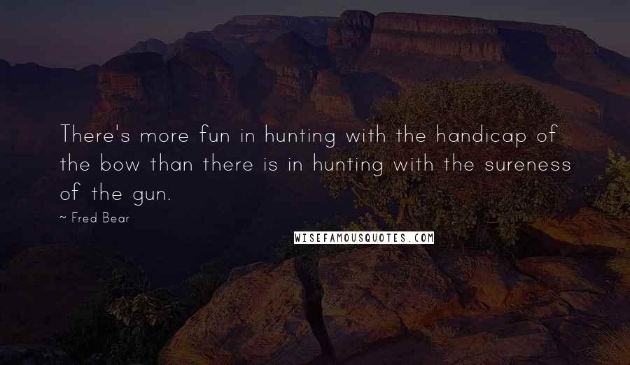 Fred Bear Quotes: There's more fun in hunting with the handicap of the bow than there is in hunting with the sureness of the gun.