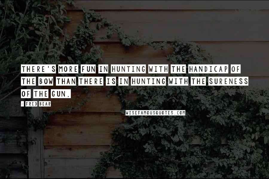 Fred Bear Quotes: There's more fun in hunting with the handicap of the bow than there is in hunting with the sureness of the gun.