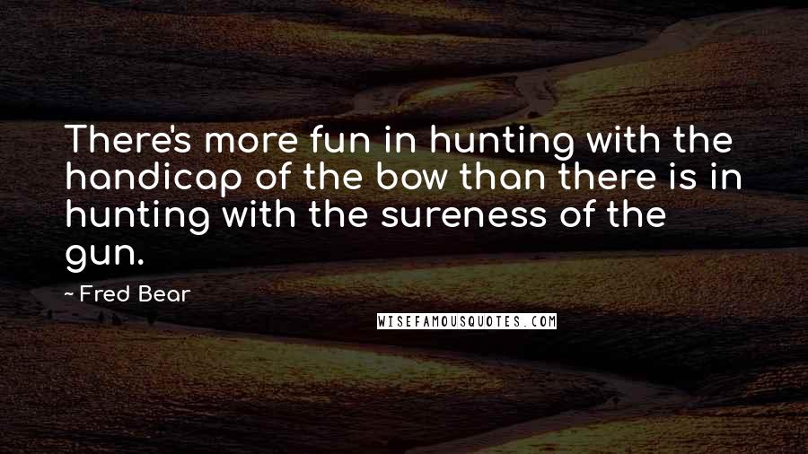 Fred Bear Quotes: There's more fun in hunting with the handicap of the bow than there is in hunting with the sureness of the gun.