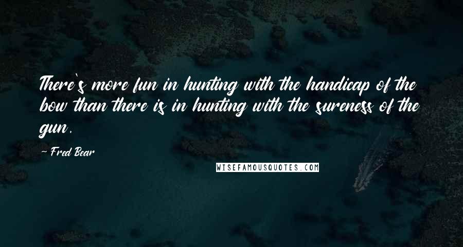 Fred Bear Quotes: There's more fun in hunting with the handicap of the bow than there is in hunting with the sureness of the gun.