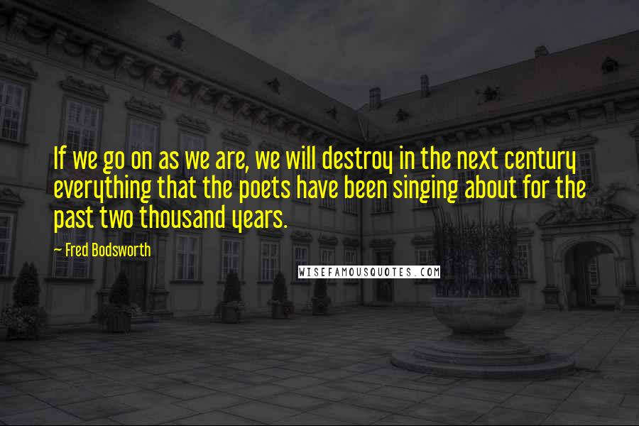 Fred Bodsworth Quotes: If we go on as we are, we will destroy in the next century everything that the poets have been singing about for the past two thousand years.