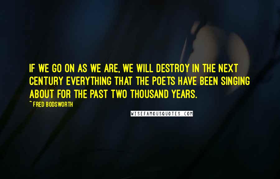 Fred Bodsworth Quotes: If we go on as we are, we will destroy in the next century everything that the poets have been singing about for the past two thousand years.