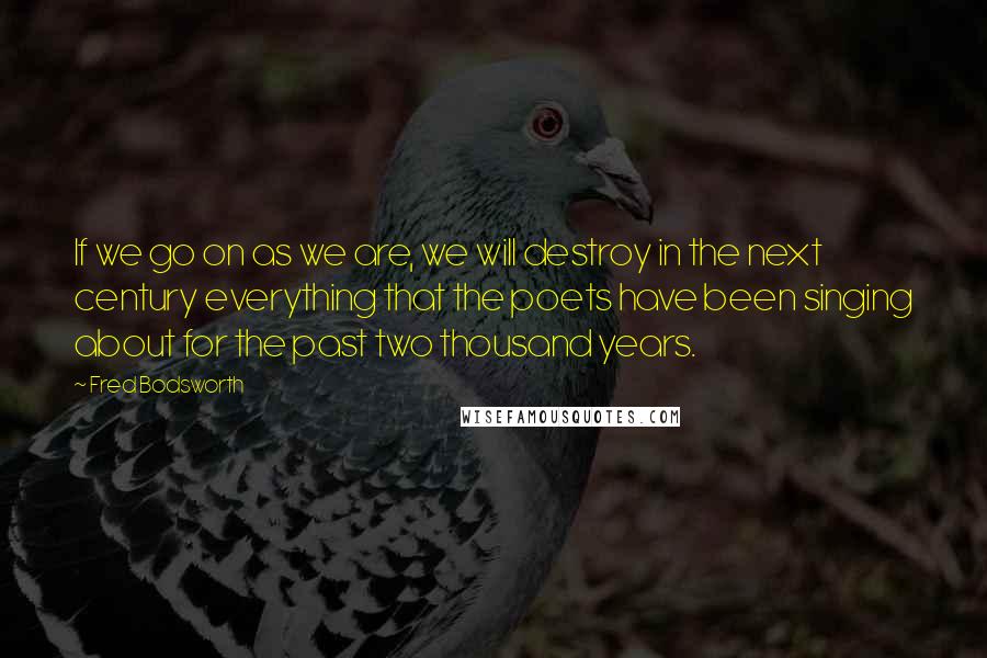 Fred Bodsworth Quotes: If we go on as we are, we will destroy in the next century everything that the poets have been singing about for the past two thousand years.