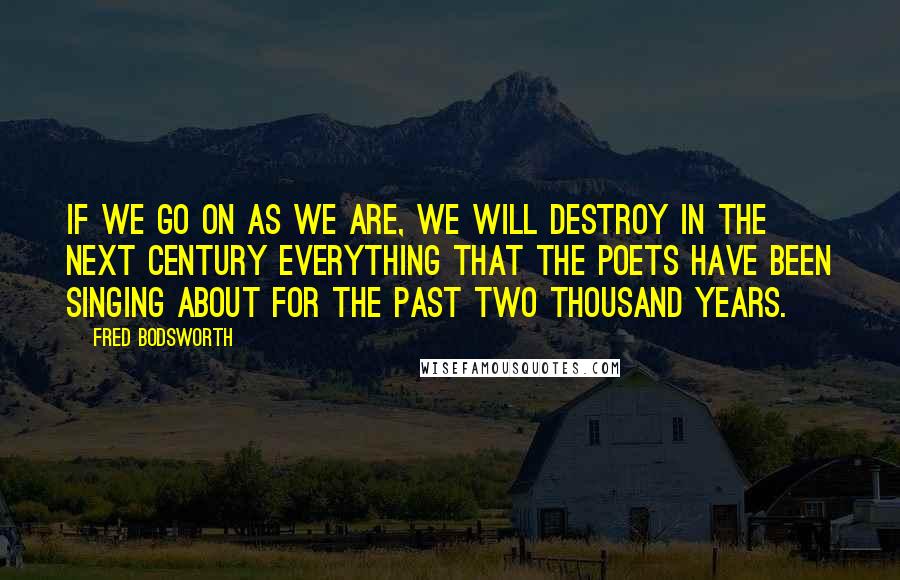 Fred Bodsworth Quotes: If we go on as we are, we will destroy in the next century everything that the poets have been singing about for the past two thousand years.