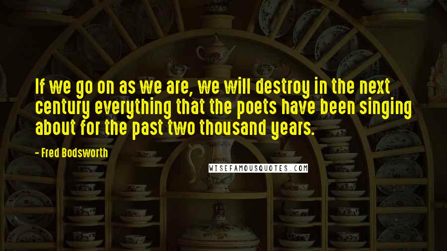 Fred Bodsworth Quotes: If we go on as we are, we will destroy in the next century everything that the poets have been singing about for the past two thousand years.