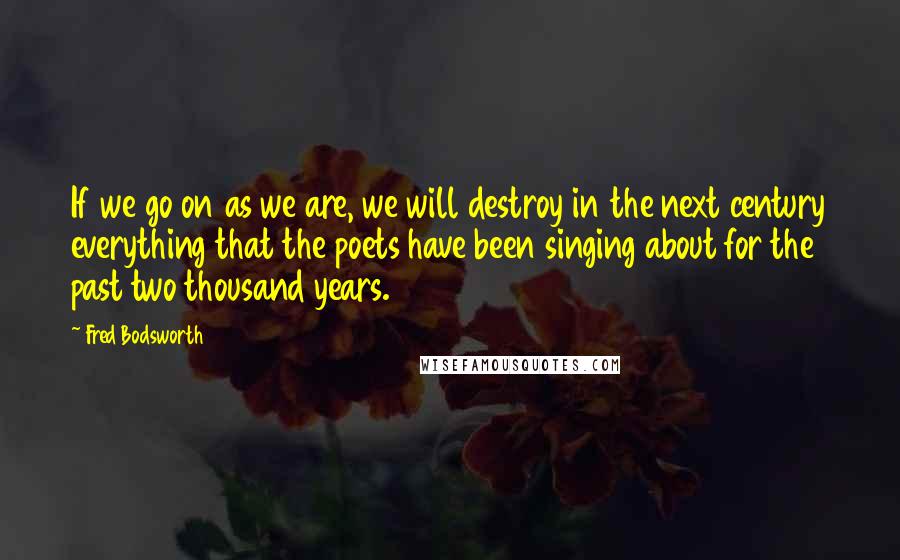 Fred Bodsworth Quotes: If we go on as we are, we will destroy in the next century everything that the poets have been singing about for the past two thousand years.