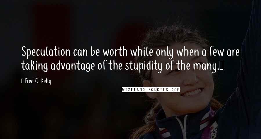 Fred C. Kelly Quotes: Speculation can be worth while only when a few are taking advantage of the stupidity of the many.6