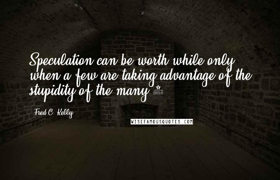 Fred C. Kelly Quotes: Speculation can be worth while only when a few are taking advantage of the stupidity of the many.6