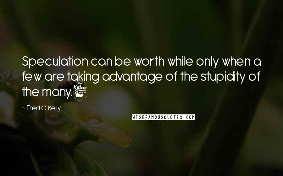 Fred C. Kelly Quotes: Speculation can be worth while only when a few are taking advantage of the stupidity of the many.6