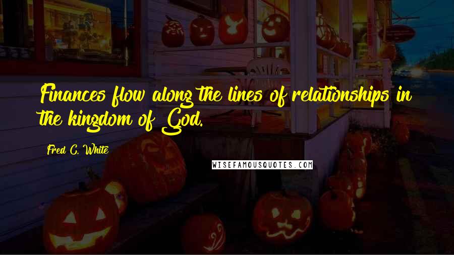 Fred C. White Quotes: Finances flow along the lines of relationships in the kingdom of God.