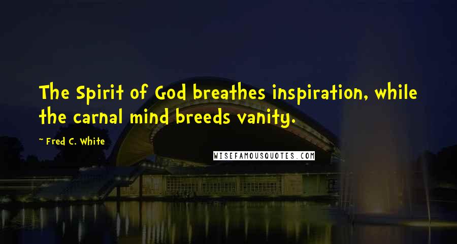 Fred C. White Quotes: The Spirit of God breathes inspiration, while the carnal mind breeds vanity.