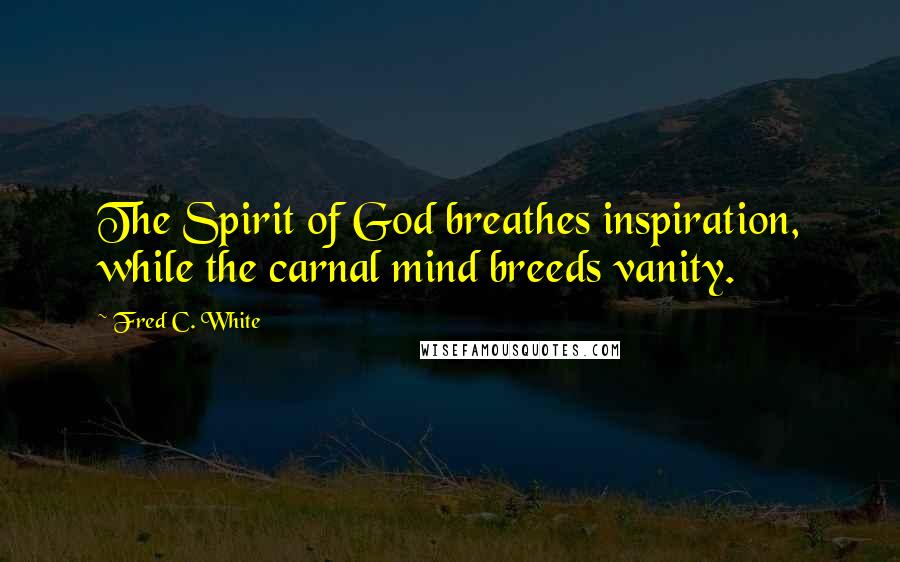 Fred C. White Quotes: The Spirit of God breathes inspiration, while the carnal mind breeds vanity.