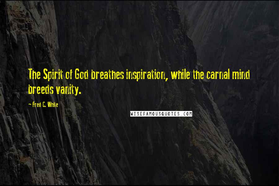 Fred C. White Quotes: The Spirit of God breathes inspiration, while the carnal mind breeds vanity.