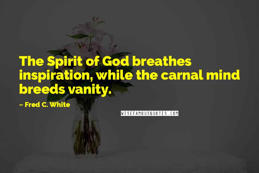 Fred C. White Quotes: The Spirit of God breathes inspiration, while the carnal mind breeds vanity.