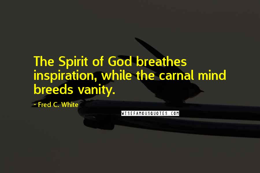 Fred C. White Quotes: The Spirit of God breathes inspiration, while the carnal mind breeds vanity.