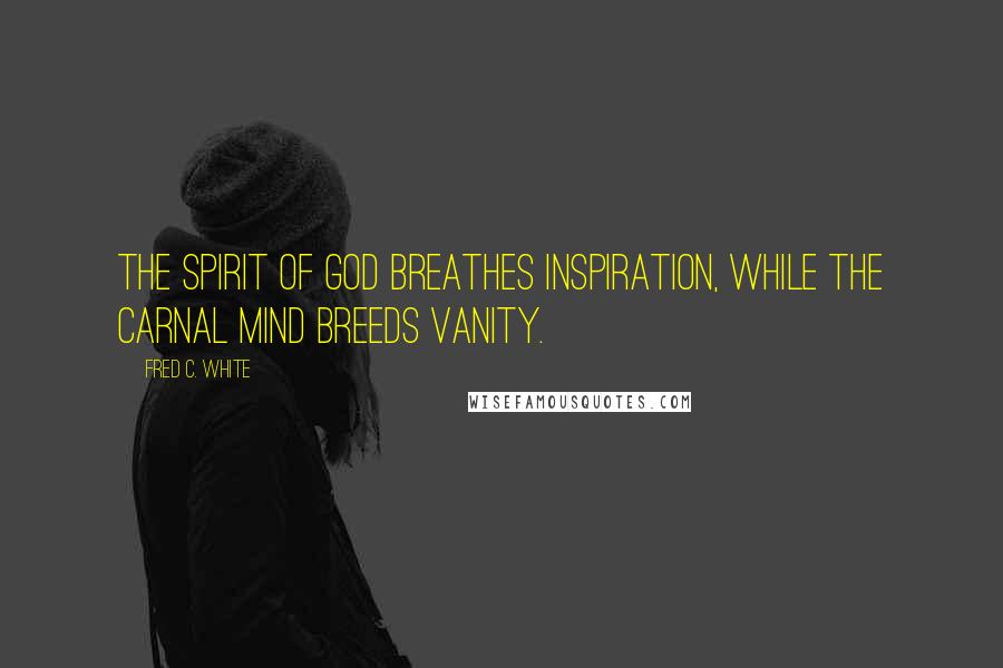 Fred C. White Quotes: The Spirit of God breathes inspiration, while the carnal mind breeds vanity.