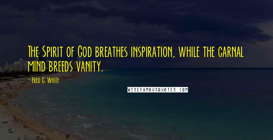 Fred C. White Quotes: The Spirit of God breathes inspiration, while the carnal mind breeds vanity.