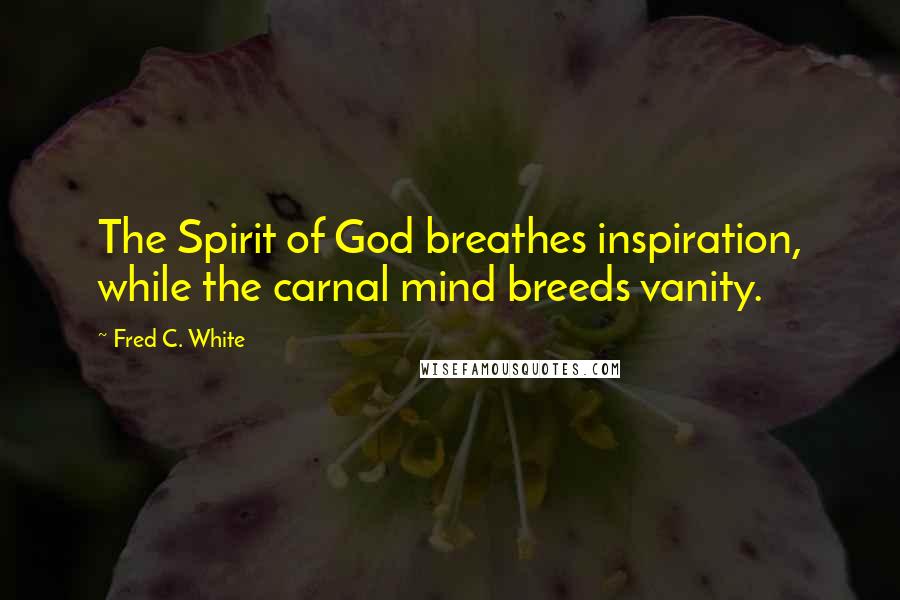 Fred C. White Quotes: The Spirit of God breathes inspiration, while the carnal mind breeds vanity.