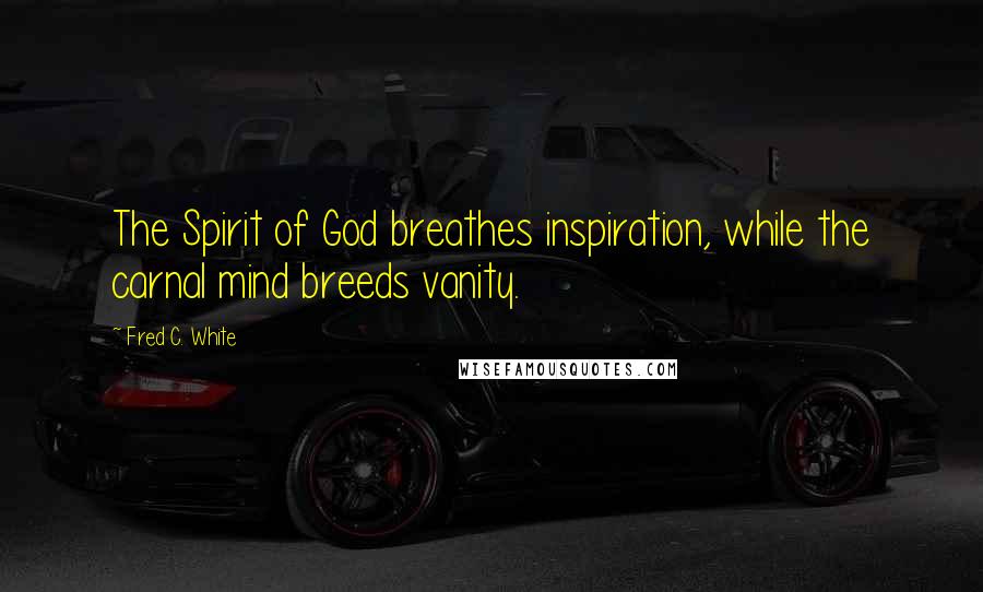 Fred C. White Quotes: The Spirit of God breathes inspiration, while the carnal mind breeds vanity.