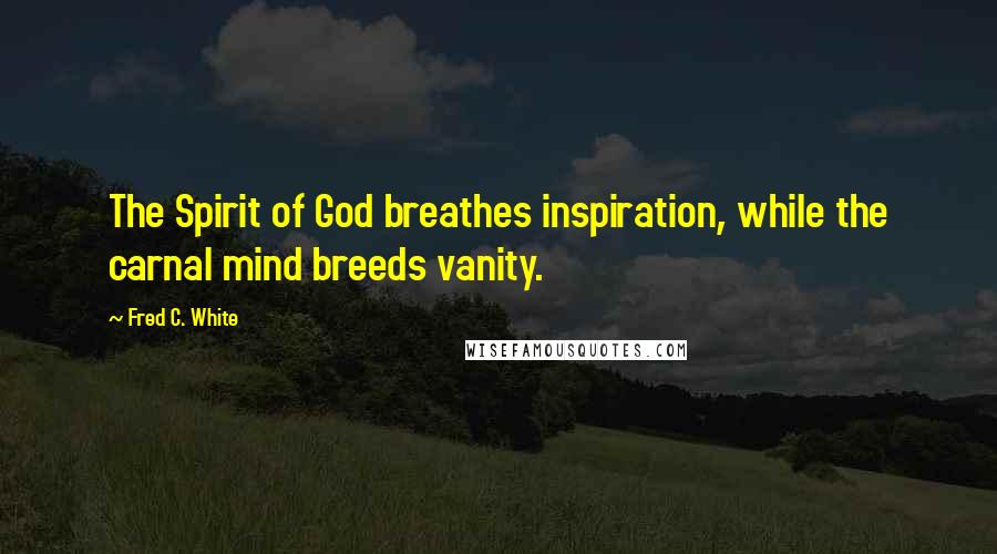Fred C. White Quotes: The Spirit of God breathes inspiration, while the carnal mind breeds vanity.