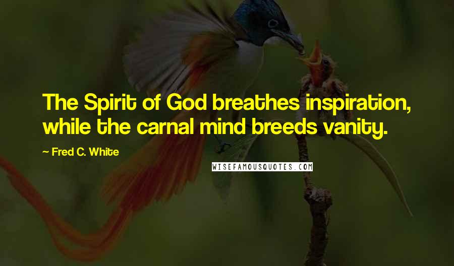 Fred C. White Quotes: The Spirit of God breathes inspiration, while the carnal mind breeds vanity.