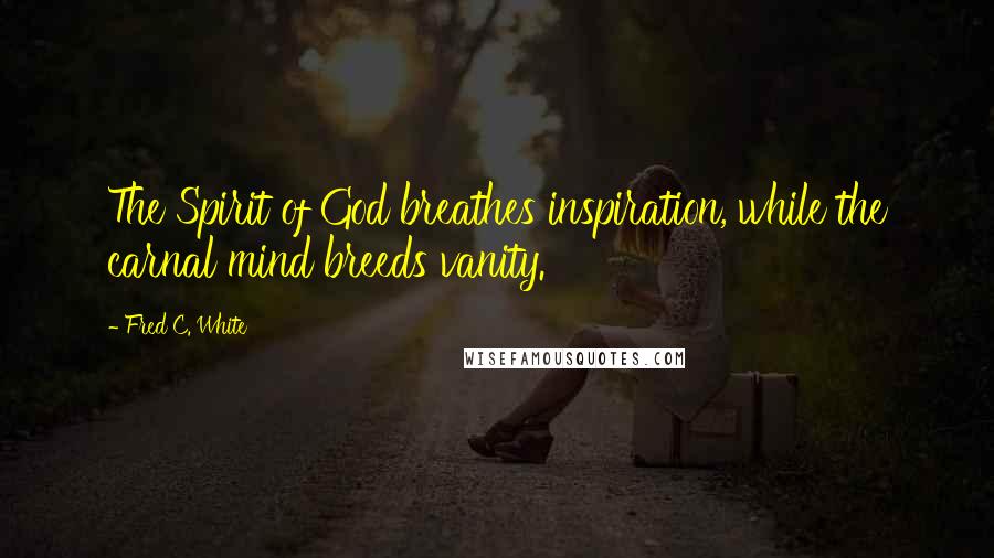 Fred C. White Quotes: The Spirit of God breathes inspiration, while the carnal mind breeds vanity.