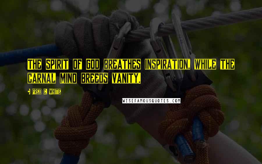 Fred C. White Quotes: The Spirit of God breathes inspiration, while the carnal mind breeds vanity.