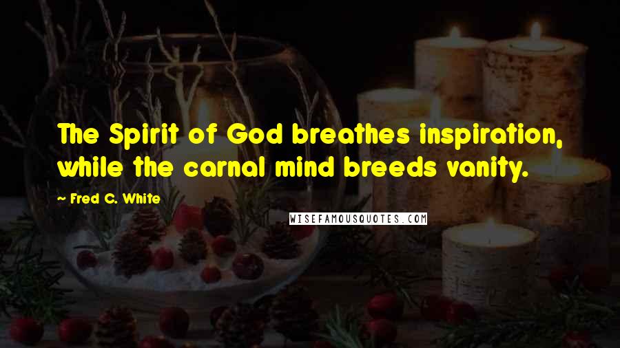 Fred C. White Quotes: The Spirit of God breathes inspiration, while the carnal mind breeds vanity.