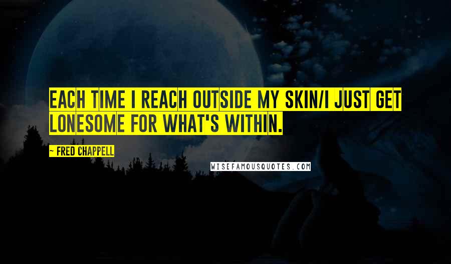 Fred Chappell Quotes: Each time I reach outside my skin/I just get lonesome for what's within.