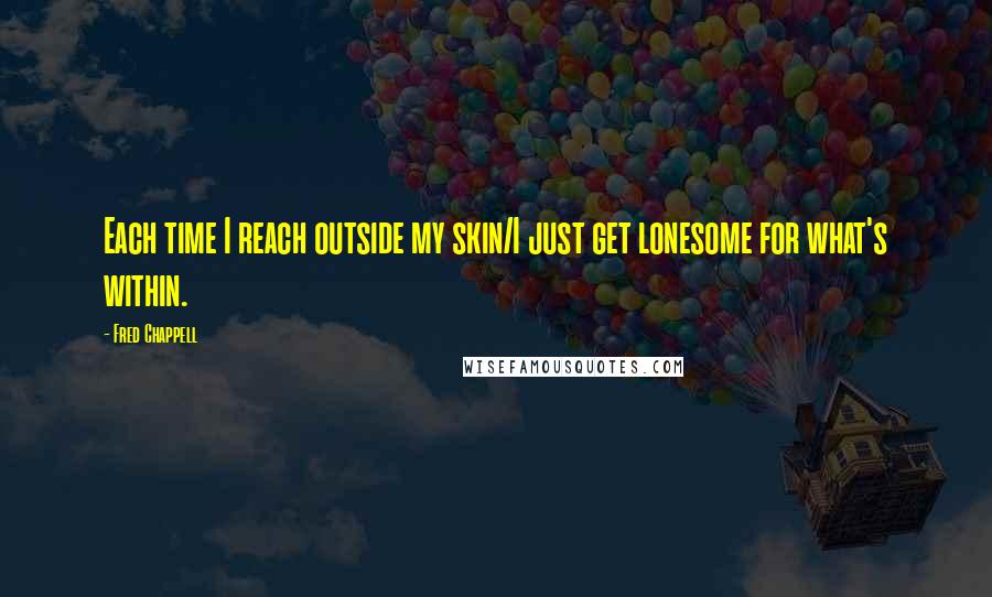 Fred Chappell Quotes: Each time I reach outside my skin/I just get lonesome for what's within.