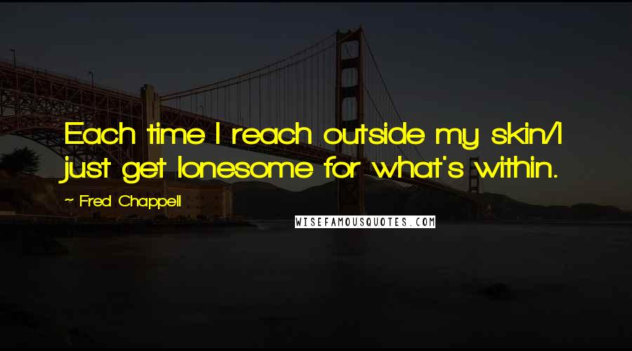 Fred Chappell Quotes: Each time I reach outside my skin/I just get lonesome for what's within.