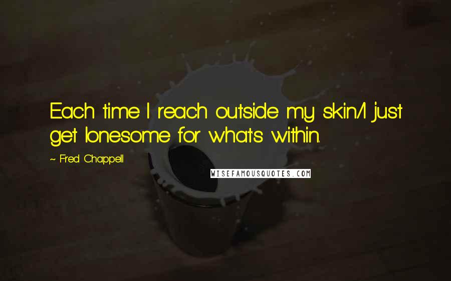 Fred Chappell Quotes: Each time I reach outside my skin/I just get lonesome for what's within.