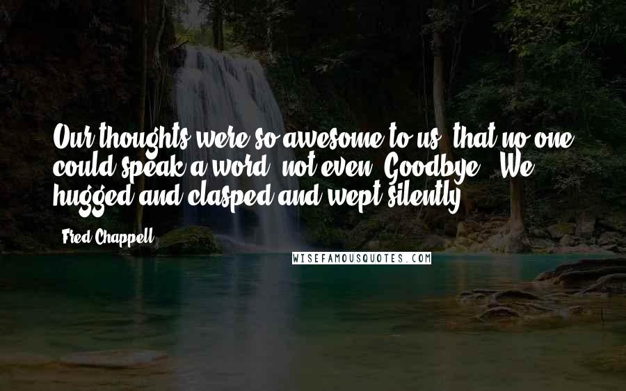 Fred Chappell Quotes: Our thoughts were so awesome to us, that no one could speak a word, not even 'Goodbye.' We hugged and clasped and wept silently.