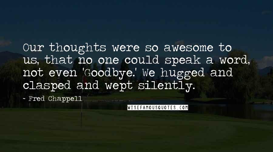 Fred Chappell Quotes: Our thoughts were so awesome to us, that no one could speak a word, not even 'Goodbye.' We hugged and clasped and wept silently.