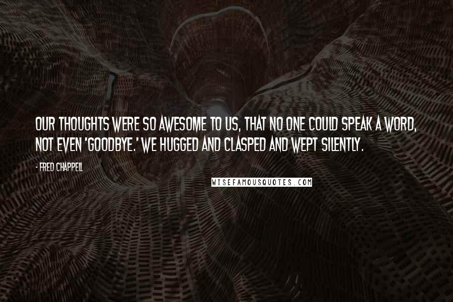 Fred Chappell Quotes: Our thoughts were so awesome to us, that no one could speak a word, not even 'Goodbye.' We hugged and clasped and wept silently.