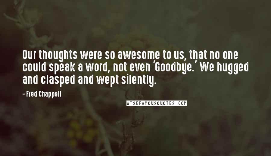 Fred Chappell Quotes: Our thoughts were so awesome to us, that no one could speak a word, not even 'Goodbye.' We hugged and clasped and wept silently.