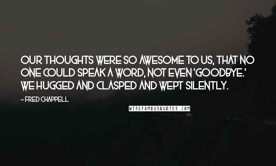 Fred Chappell Quotes: Our thoughts were so awesome to us, that no one could speak a word, not even 'Goodbye.' We hugged and clasped and wept silently.