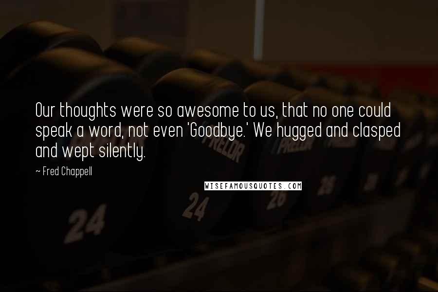 Fred Chappell Quotes: Our thoughts were so awesome to us, that no one could speak a word, not even 'Goodbye.' We hugged and clasped and wept silently.