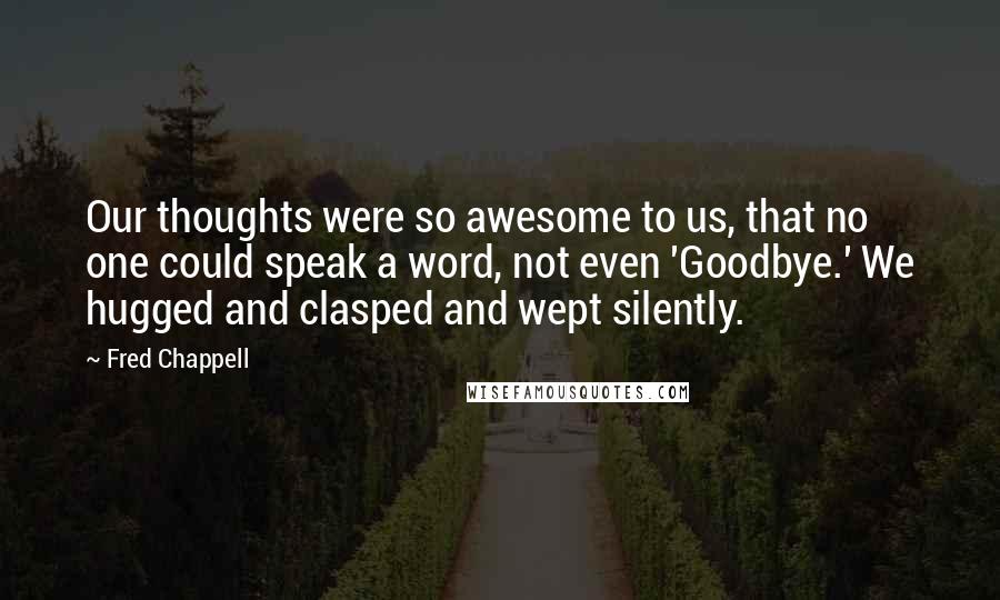 Fred Chappell Quotes: Our thoughts were so awesome to us, that no one could speak a word, not even 'Goodbye.' We hugged and clasped and wept silently.