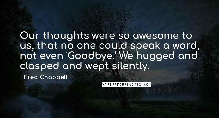 Fred Chappell Quotes: Our thoughts were so awesome to us, that no one could speak a word, not even 'Goodbye.' We hugged and clasped and wept silently.