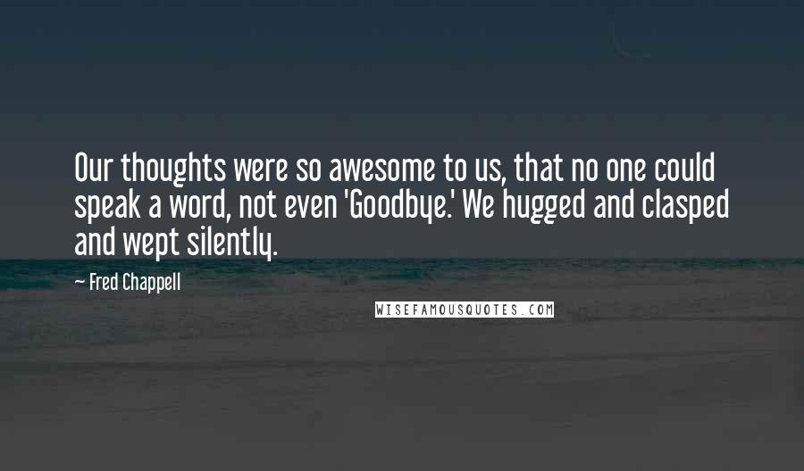 Fred Chappell Quotes: Our thoughts were so awesome to us, that no one could speak a word, not even 'Goodbye.' We hugged and clasped and wept silently.