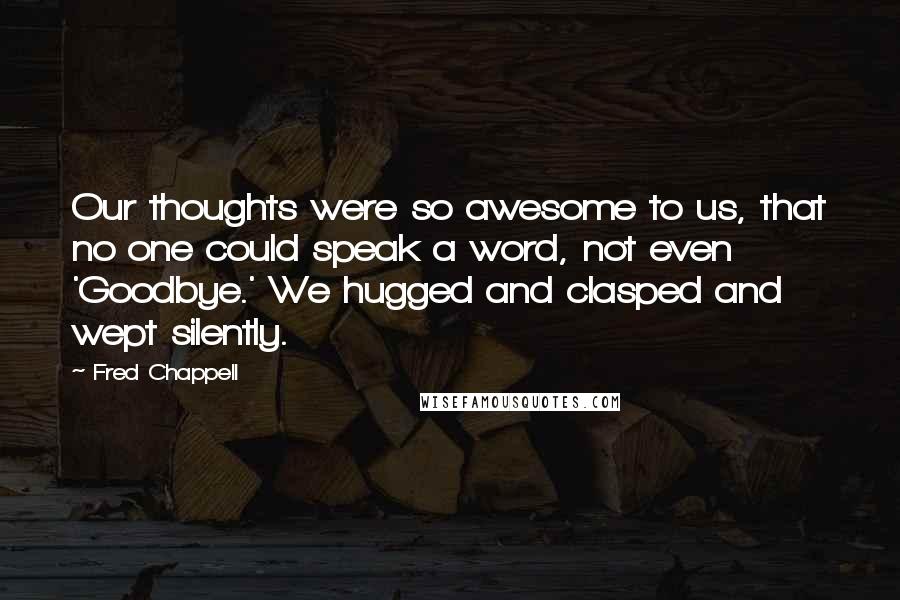 Fred Chappell Quotes: Our thoughts were so awesome to us, that no one could speak a word, not even 'Goodbye.' We hugged and clasped and wept silently.