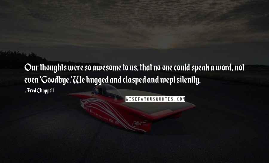 Fred Chappell Quotes: Our thoughts were so awesome to us, that no one could speak a word, not even 'Goodbye.' We hugged and clasped and wept silently.