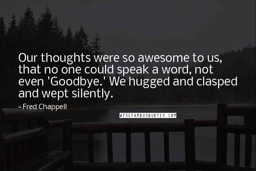 Fred Chappell Quotes: Our thoughts were so awesome to us, that no one could speak a word, not even 'Goodbye.' We hugged and clasped and wept silently.