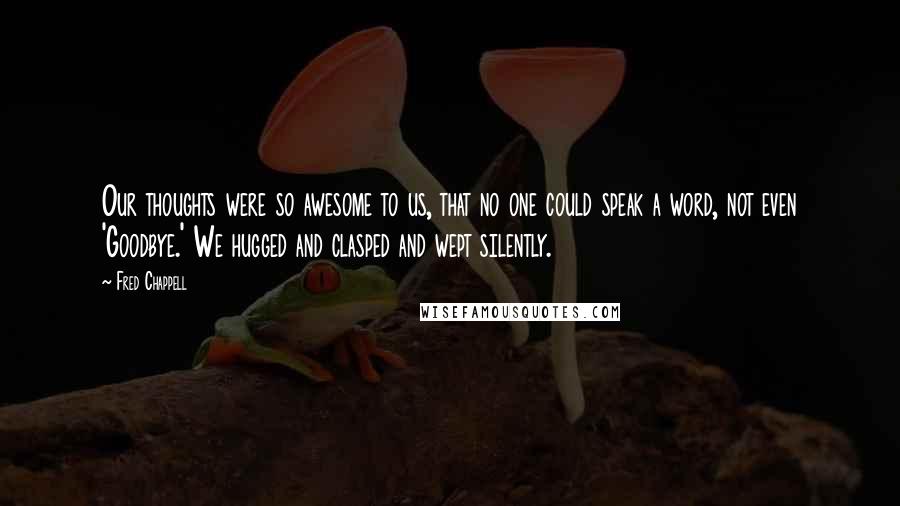 Fred Chappell Quotes: Our thoughts were so awesome to us, that no one could speak a word, not even 'Goodbye.' We hugged and clasped and wept silently.