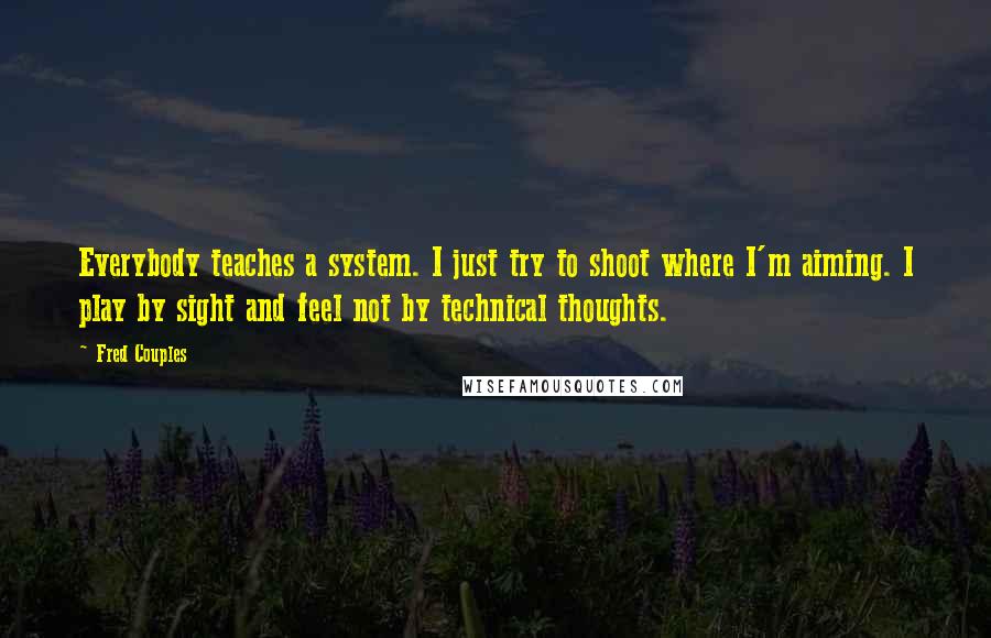 Fred Couples Quotes: Everybody teaches a system. I just try to shoot where I'm aiming. I play by sight and feel not by technical thoughts.