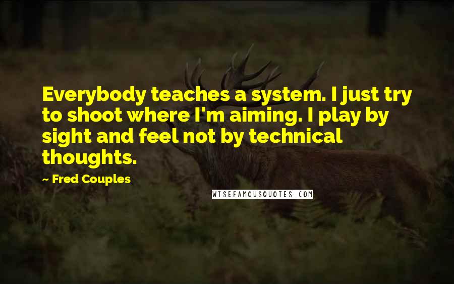 Fred Couples Quotes: Everybody teaches a system. I just try to shoot where I'm aiming. I play by sight and feel not by technical thoughts.