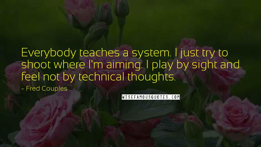 Fred Couples Quotes: Everybody teaches a system. I just try to shoot where I'm aiming. I play by sight and feel not by technical thoughts.