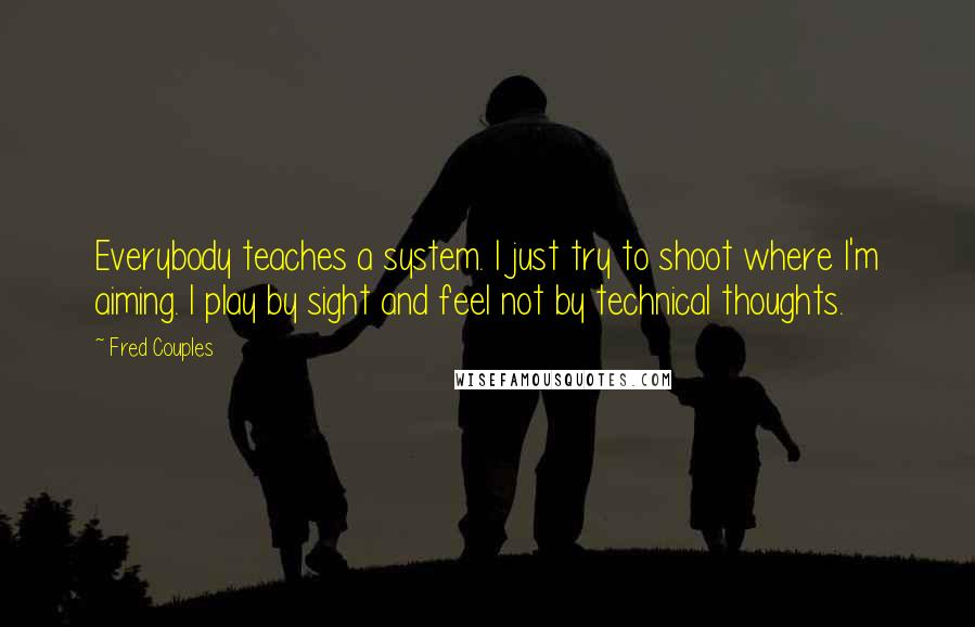 Fred Couples Quotes: Everybody teaches a system. I just try to shoot where I'm aiming. I play by sight and feel not by technical thoughts.